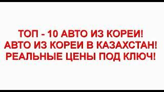 ТОП - 10 АВТО ИЗ КОРЕИ! Авто из Кореи в Казахстан! Реальные цены под ключ!